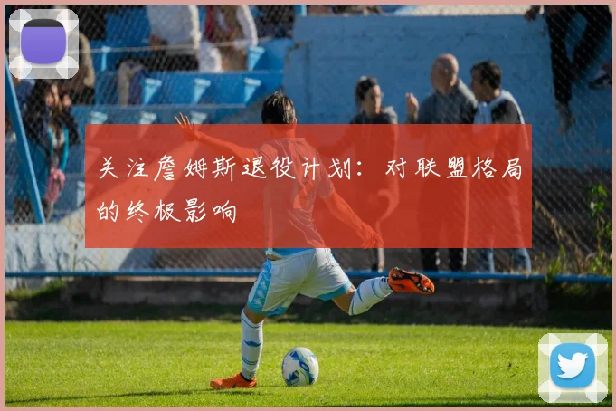 关注詹姆斯退役计划：对联盟格局的终极影响