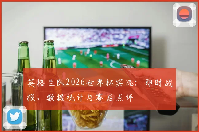 英格兰队2026世界杯实况:即时战报、数据统计与赛后点评