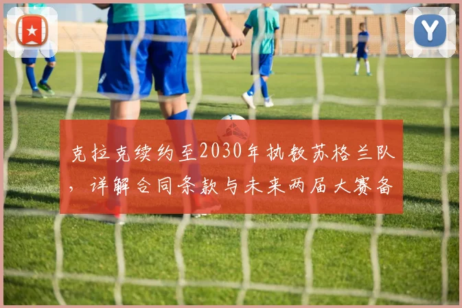 克拉克续约至2030年执教苏格兰队，详解合同条款与未来两届大赛备战计划