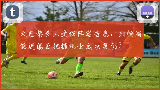 大巴黎多人受伤阵容告急，利物浦低迷能否把握机会成功复仇？