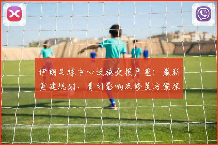 伊朗足球中心设施受损严重：最新重建规划、青训影响及修复方案深度解析