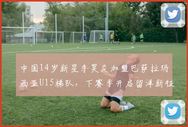 中国14岁新星李昊炎加盟巴萨拉玛西亚U15梯队，下赛季开启留洋新征程