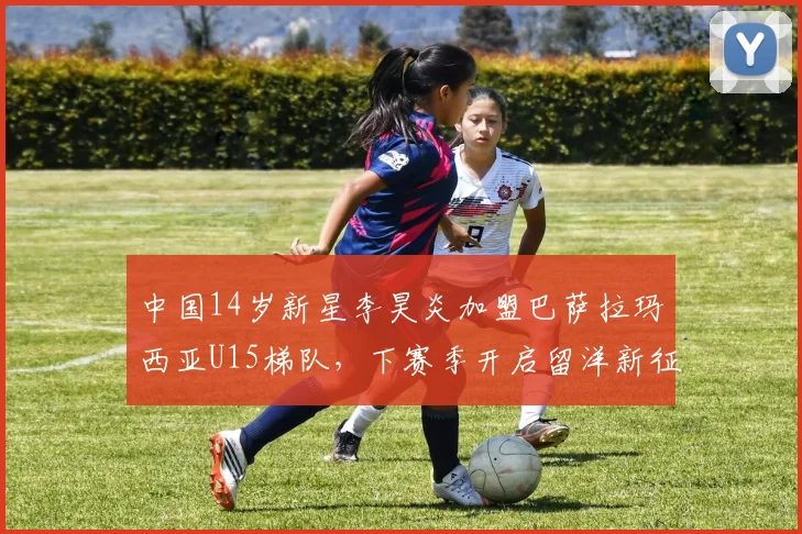 中国14岁新星李昊炎加盟巴萨拉玛西亚U15梯队，下赛季开启留洋新征程