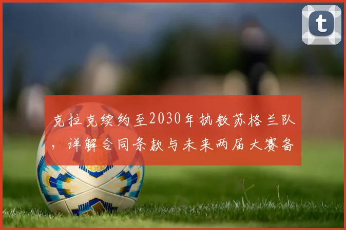 克拉克续约至2030年执教苏格兰队，详解合同条款与未来两届大赛备战计划